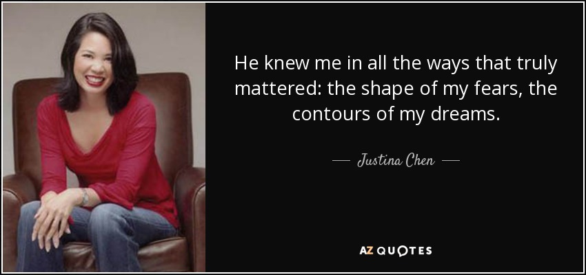 He knew me in all the ways that truly mattered: the shape of my fears, the contours of my dreams. - Justina Chen