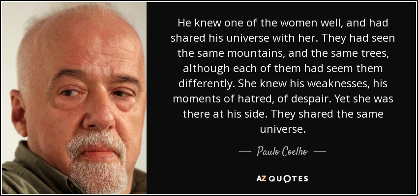 He knew one of the women well, and had shared his universe with her. They had seen the same mountains, and the same trees, although each of them had seem them differently. She knew his weaknesses, his moments of hatred, of despair. Yet she was there at his side. They shared the same universe. - Paulo Coelho