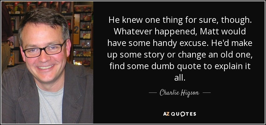 He knew one thing for sure, though. Whatever happened, Matt would have some handy excuse. He'd make up some story or change an old one, find some dumb quote to explain it all. - Charlie Higson