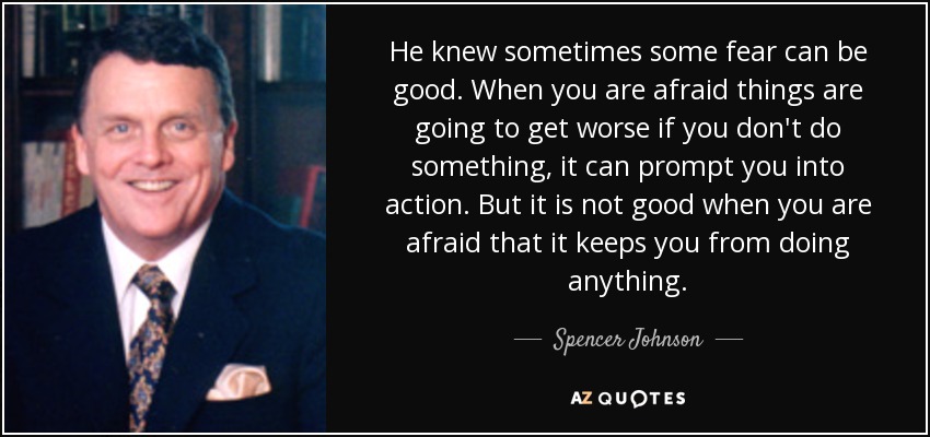 He knew sometimes some fear can be good. When you are afraid things are going to get worse if you don't do something, it can prompt you into action. But it is not good when you are afraid that it keeps you from doing anything. - Spencer Johnson
