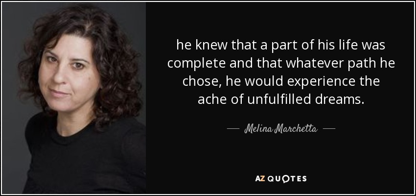 he knew that a part of his life was complete and that whatever path he chose, he would experience the ache of unfulfilled dreams. - Melina Marchetta