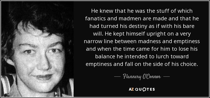 He knew that he was the stuff of which fanatics and madmen are made and that he had turned his destiny as if with his bare will. He kept himself upright on a very narrow line between madness and emptiness and when the time came for him to lose his balance he intended to lurch toward emptiness and fall on the side of his choice. - Flannery O'Connor
