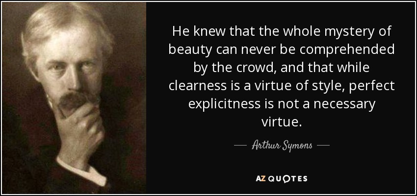 He knew that the whole mystery of beauty can never be comprehended by the crowd, and that while clearness is a virtue of style, perfect explicitness is not a necessary virtue. - Arthur Symons