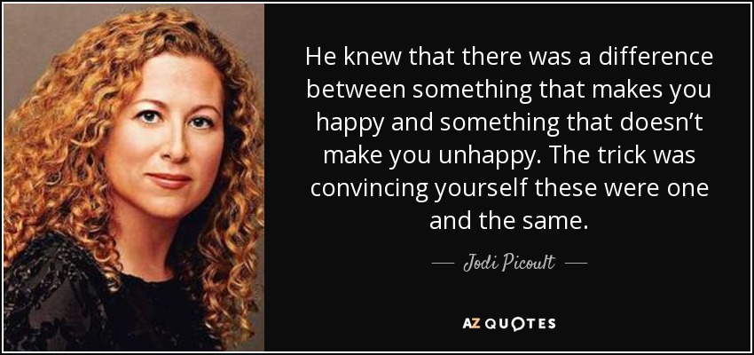 He knew that there was a difference between something that makes you happy and something that doesn’t make you unhappy. The trick was convincing yourself these were one and the same. - Jodi Picoult