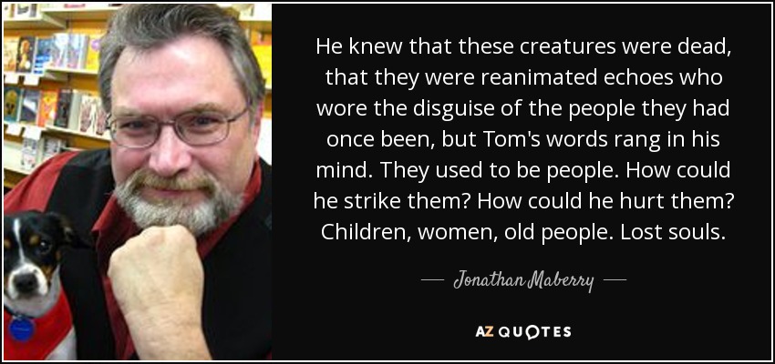 He knew that these creatures were dead, that they were reanimated echoes who wore the disguise of the people they had once been, but Tom's words rang in his mind. They used to be people. How could he strike them? How could he hurt them? Children, women, old people. Lost souls. - Jonathan Maberry
