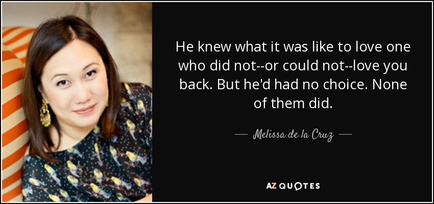 He knew what it was like to love one who did not--or could not--love you back. But he'd had no choice. None of them did. - Melissa de la Cruz