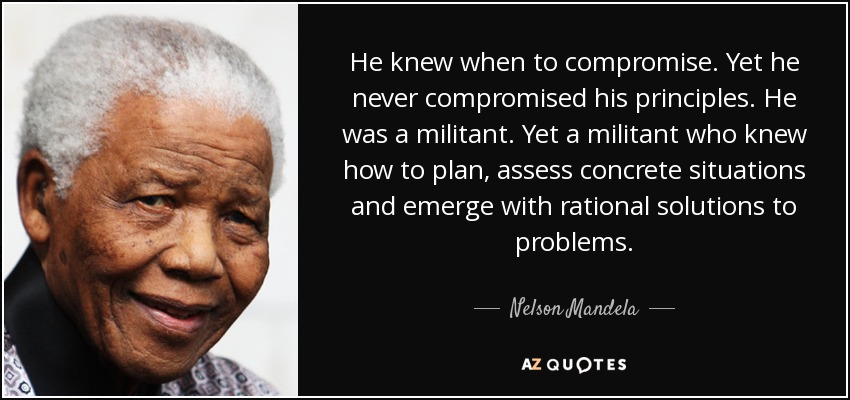 He knew when to compromise. Yet he never compromised his principles. He was a militant. Yet a militant who knew how to plan, assess concrete situations and emerge with rational solutions to problems. - Nelson Mandela