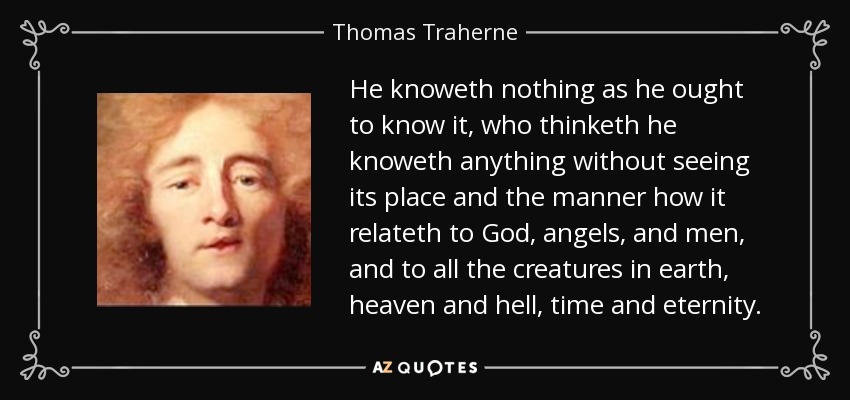 He knoweth nothing as he ought to know it, who thinketh he knoweth anything without seeing its place and the manner how it relateth to God, angels, and men, and to all the creatures in earth, heaven and hell, time and eternity. - Thomas Traherne