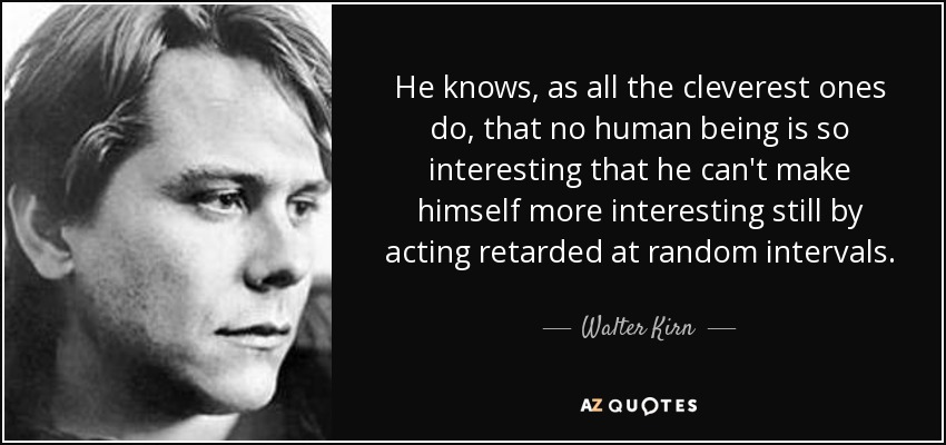 He knows, as all the cleverest ones do, that no human being is so interesting that he can't make himself more interesting still by acting retarded at random intervals. - Walter Kirn