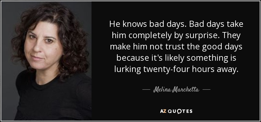 He knows bad days. Bad days take him completely by surprise. They make him not trust the good days because it's likely something is lurking twenty-four hours away. - Melina Marchetta