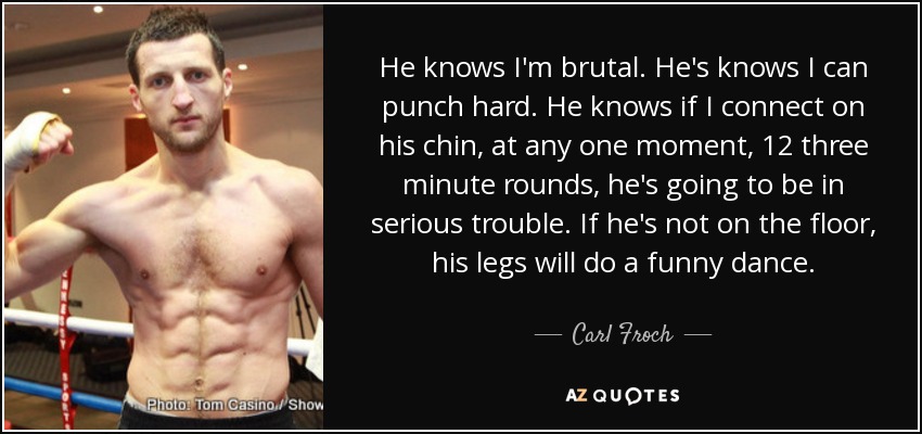 He knows I'm brutal. He's knows I can punch hard. He knows if I connect on his chin, at any one moment, 12 three minute rounds, he's going to be in serious trouble. If he's not on the floor, his legs will do a funny dance. - Carl Froch
