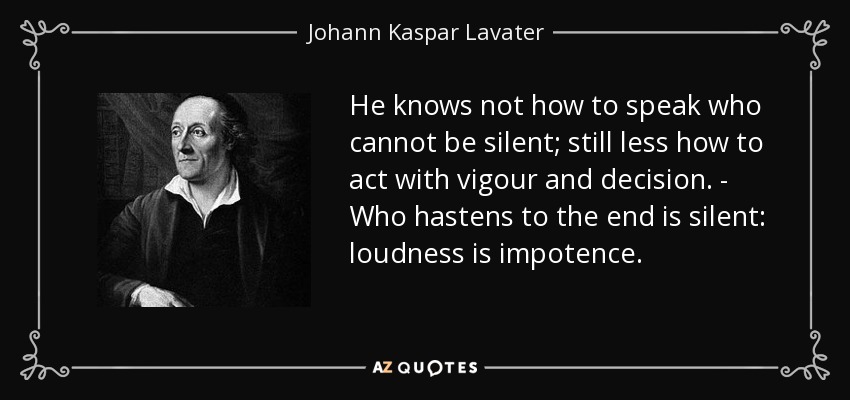 He knows not how to speak who cannot be silent; still less how to act with vigour and decision. - Who hastens to the end is silent: loudness is impotence. - Johann Kaspar Lavater