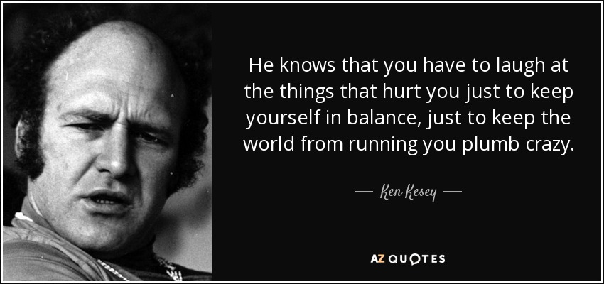 He knows that you have to laugh at the things that hurt you just to keep yourself in balance, just to keep the world from running you plumb crazy. - Ken Kesey