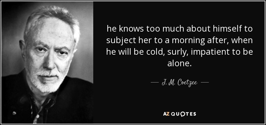 he knows too much about himself to subject her to a morning after, when he will be cold, surly, impatient to be alone. - J. M. Coetzee