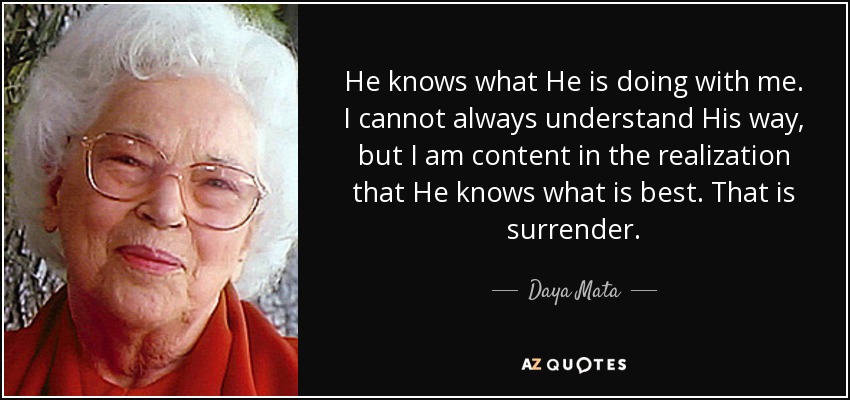 He knows what He is doing with me. I cannot always understand His way, but I am content in the realization that He knows what is best. That is surrender. - Daya Mata