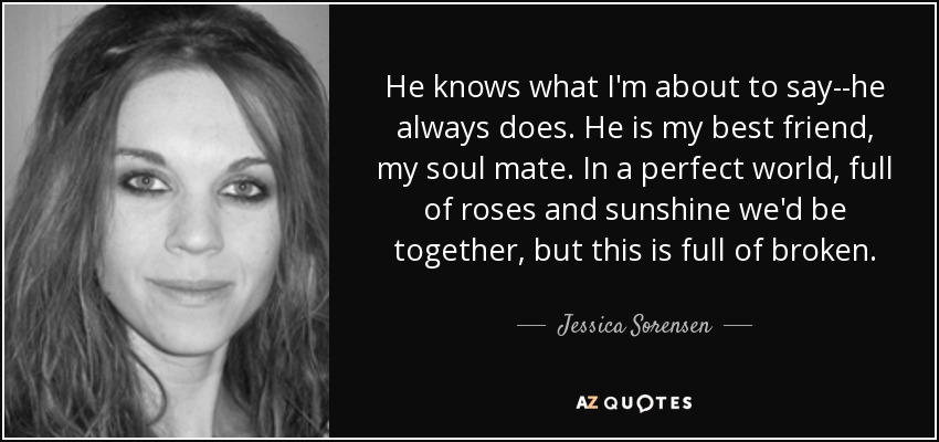 He knows what I'm about to say--he always does. He is my best friend, my soul mate. In a perfect world, full of roses and sunshine we'd be together, but this is full of broken. - Jessica Sorensen