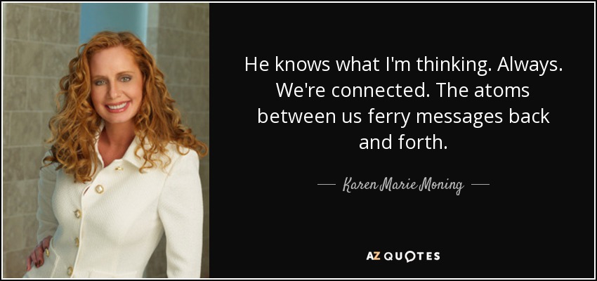 He knows what I'm thinking. Always. We're connected. The atoms between us ferry messages back and forth. - Karen Marie Moning