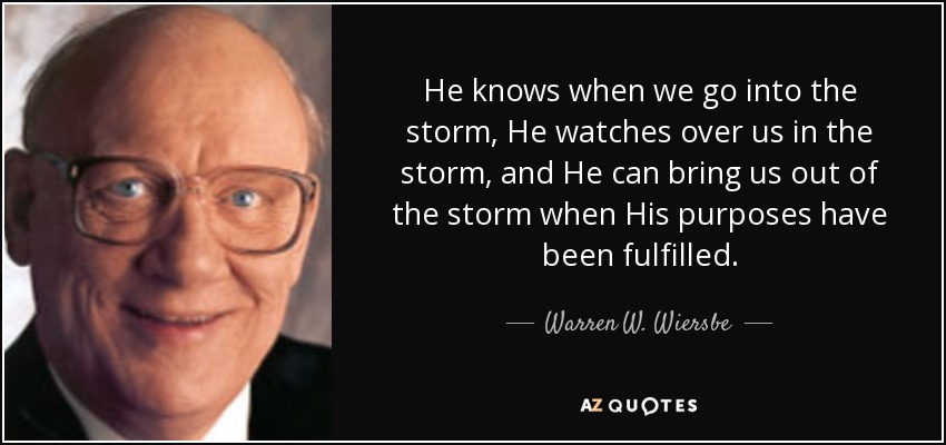 He knows when we go into the storm, He watches over us in the storm, and He can bring us out of the storm when His purposes have been fulfilled. - Warren W. Wiersbe