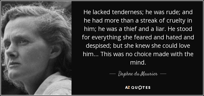He lacked tenderness; he was rude; and he had more than a streak of cruelty in him; he was a thief and a liar. He stood for everything she feared and hated and despised; but she knew she could love him... This was no choice made with the mind. - Daphne du Maurier