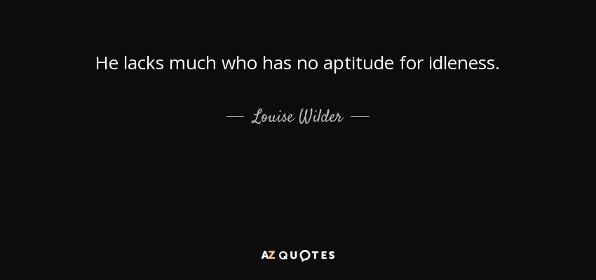 He lacks much who has no aptitude for idleness. - Louise Wilder