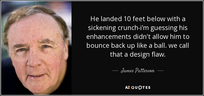 He landed 10 feet below with a sickening crunch-i'm guessing his enhancements didn't allow him to bounce back up like a ball. we call that a design flaw. - James Patterson