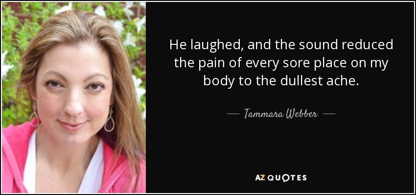 He laughed, and the sound reduced the pain of every sore place on my body to the dullest ache. - Tammara Webber