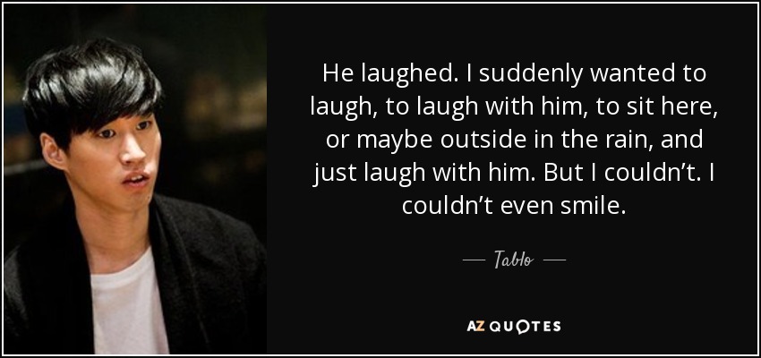 He laughed. I suddenly wanted to laugh, to laugh with him, to sit here, or maybe outside in the rain, and just laugh with him. But I couldn’t. I couldn’t even smile. - Tablo