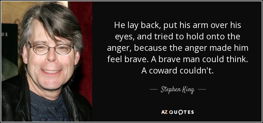 He lay back, put his arm over his eyes, and tried to hold onto the anger, because the anger made him feel brave. A brave man could think. A coward couldn't. - Stephen King