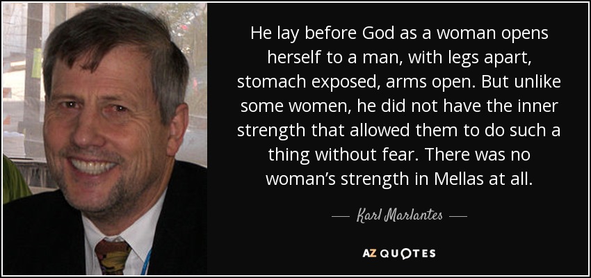 He lay before God as a woman opens herself to a man, with legs apart, stomach exposed, arms open. But unlike some women, he did not have the inner strength that allowed them to do such a thing without fear. There was no woman’s strength in Mellas at all. - Karl Marlantes