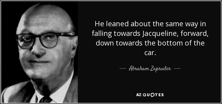 He leaned about the same way in falling towards Jacqueline, forward, down towards the bottom of the car. - Abraham Zapruder