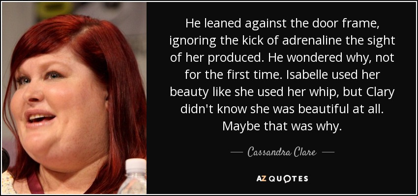 He leaned against the door frame, ignoring the kick of adrenaline the sight of her produced. He wondered why, not for the first time. Isabelle used her beauty like she used her whip, but Clary didn't know she was beautiful at all. Maybe that was why. - Cassandra Clare