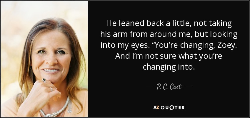 He leaned back a little, not taking his arm from around me, but looking into my eyes. “You’re changing, Zoey. And I’m not sure what you’re changing into. - P. C. Cast