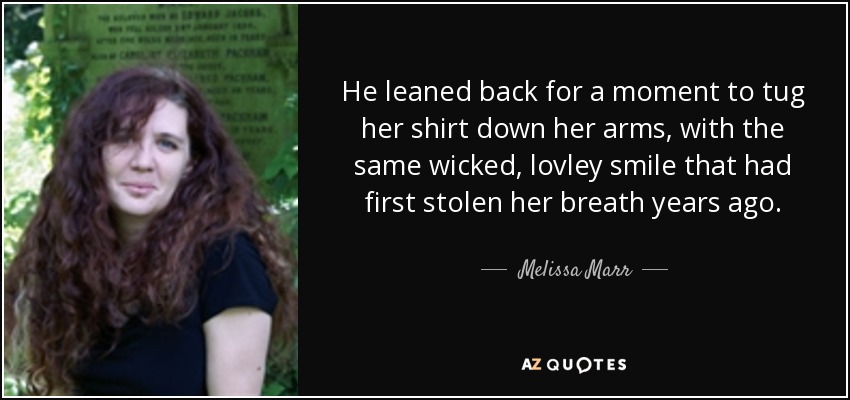 He leaned back for a moment to tug her shirt down her arms, with the same wicked, lovley smile that had first stolen her breath years ago. - Melissa Marr