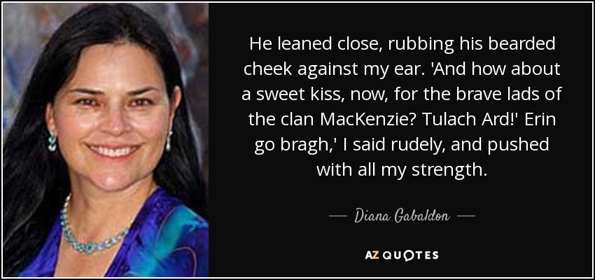 He leaned close, rubbing his bearded cheek against my ear. 'And how about a sweet kiss, now, for the brave lads of the clan MacKenzie? Tulach Ard!' Erin go bragh,' I said rudely, and pushed with all my strength. - Diana Gabaldon