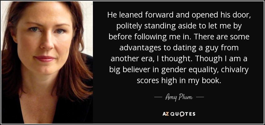 He leaned forward and opened his door, politely standing aside to let me by before following me in. There are some advantages to dating a guy from another era, I thought. Though I am a big believer in gender equality, chivalry scores high in my book. - Amy Plum