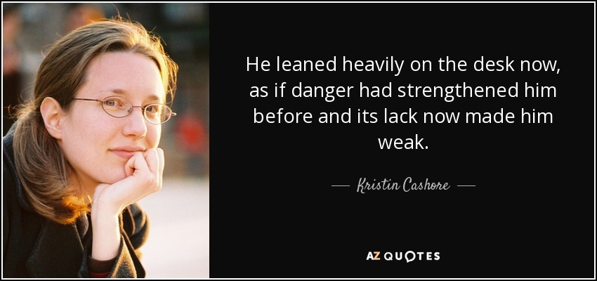 He leaned heavily on the desk now, as if danger had strengthened him before and its lack now made him weak. - Kristin Cashore