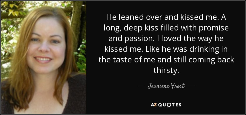 He leaned over and kissed me. A long, deep kiss filled with promise and passion. I loved the way he kissed me. Like he was drinking in the taste of me and still coming back thirsty. - Jeaniene Frost