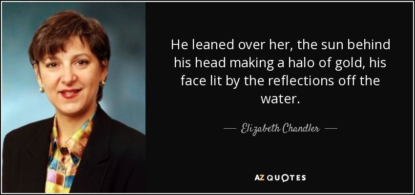 He leaned over her, the sun behind his head making a halo of gold, his face lit by the reflections off the water. - Elizabeth Chandler