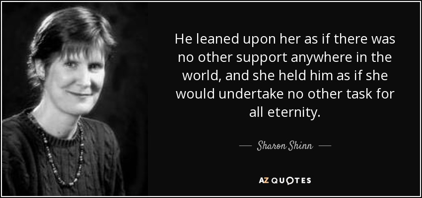He leaned upon her as if there was no other support anywhere in the world, and she held him as if she would undertake no other task for all eternity. - Sharon Shinn
