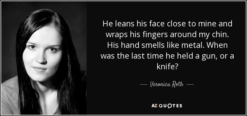 He leans his face close to mine and wraps his fingers around my chin. His hand smells like metal. When was the last time he held a gun, or a knife? - Veronica Roth