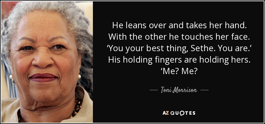 He leans over and takes her hand. With the other he touches her face. ‘You your best thing, Sethe. You are.’ His holding fingers are holding hers. ‘Me? Me? - Toni Morrison