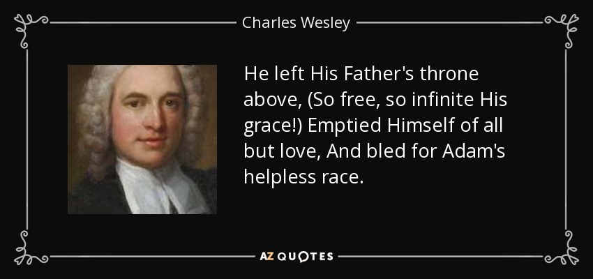 He left His Father's throne above, (So free, so infinite His grace!) Emptied Himself of all but love, And bled for Adam's helpless race. - Charles Wesley