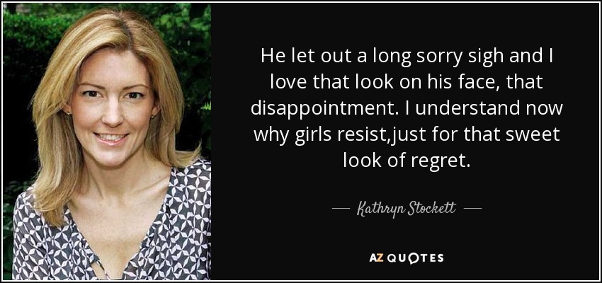 He let out a long sorry sigh and I love that look on his face, that disappointment. I understand now why girls resist,just for that sweet look of regret. - Kathryn Stockett