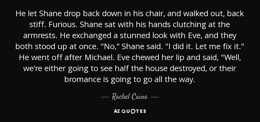 He let Shane drop back down in his chair, and walked out, back stiff. Furious. Shane sat with his hands clutching at the armrests. He exchanged a stunned look with Eve, and they both stood up at once. 