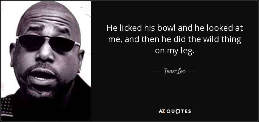 He licked his bowl and he looked at me, and then he did the wild thing on my leg. - Tone-Loc