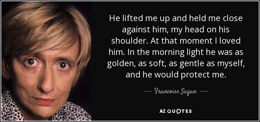 He lifted me up and held me close against him, my head on his shoulder. At that moment I loved him. In the morning light he was as golden, as soft, as gentle as myself, and he would protect me. - Francoise Sagan