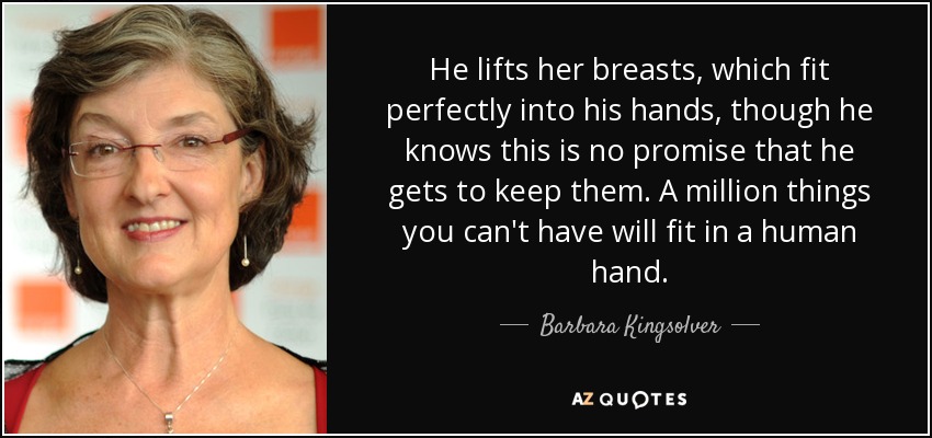 He lifts her breasts, which fit perfectly into his hands, though he knows this is no promise that he gets to keep them. A million things you can't have will fit in a human hand. - Barbara Kingsolver