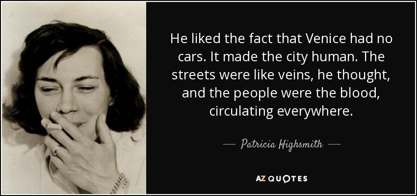He liked the fact that Venice had no cars. It made the city human. The streets were like veins, he thought, and the people were the blood, circulating everywhere. - Patricia Highsmith