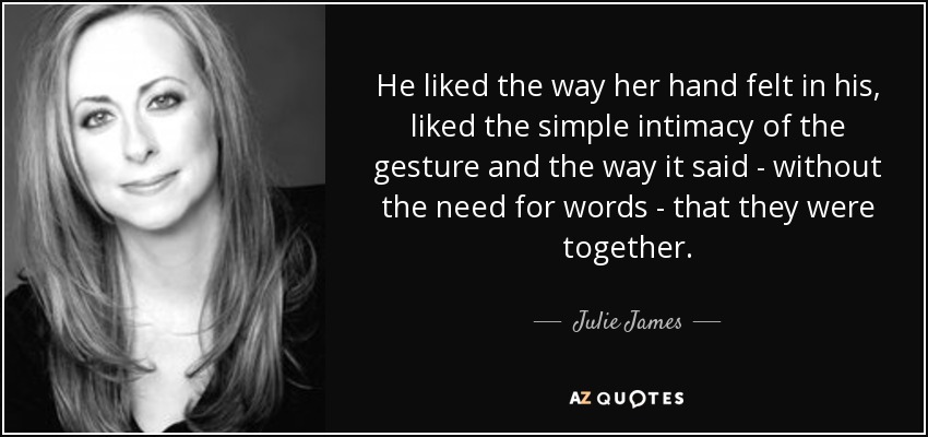He liked the way her hand felt in his, liked the simple intimacy of the gesture and the way it said - without the need for words - that they were together. - Julie James