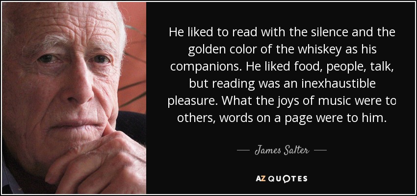 He liked to read with the silence and the golden color of the whiskey as his companions. He liked food, people, talk, but reading was an inexhaustible pleasure. What the joys of music were to others, words on a page were to him. - James Salter